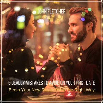 5 Deadly Mistakes to Avoid on Your First Date (Begin Your New Relationship the Right Way) by John Fletcher