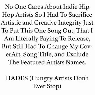 No One Cares About Indie Hip Hop Artists so I Had to Sacrifice Artistic and Creative Integrity Just to Put This One Song Out, That I Am Literally Paying to Release, But Still Had to Change My Coverart, Song Title, And Exclude the Featured Artists Names. by Hades (Hungry Artists Don't Ever Stop)