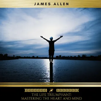 The Life Triumphant: Mastering the Heart and Mind by James Allen