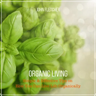 Organic Living (Simple & Effective Tips On How You Can Live Life Organically) by John Fletcher