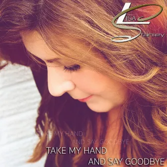 Take My Hand and Say Goodbye by Lisa Stanley